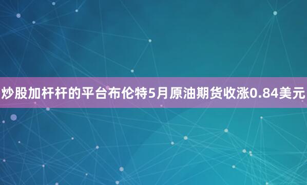 炒股加杆杆的平台布伦特5月原油期货收涨0.84美元