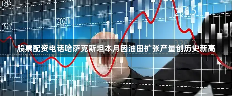 股票配资电话哈萨克斯坦本月因油田扩张产量创历史新高