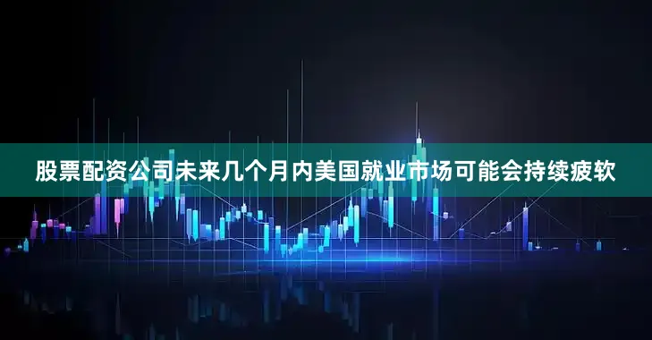 股票配资公司未来几个月内美国就业市场可能会持续疲软