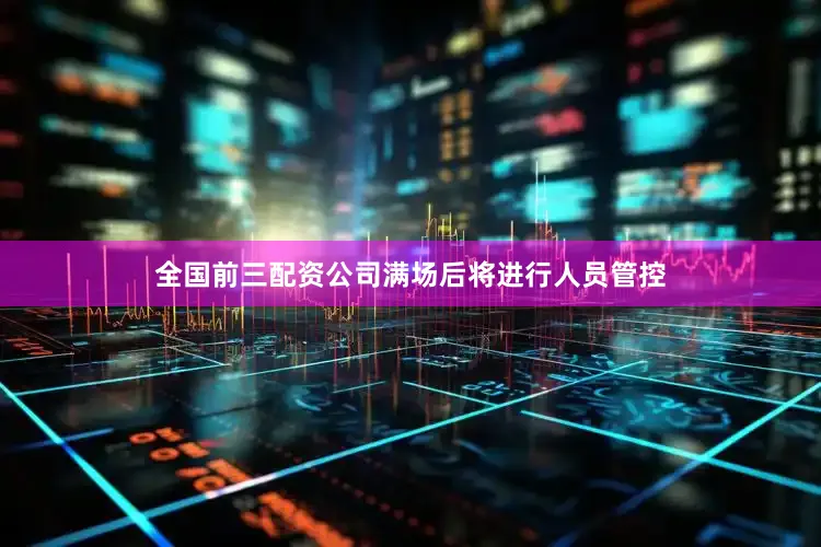 全国前三配资公司满场后将进行人员管控