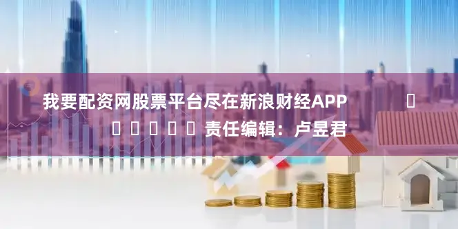 我要配资网股票平台尽在新浪财经APP            						责任编辑：卢昱君